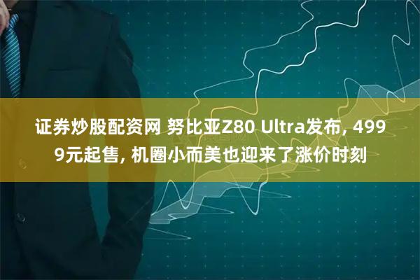 证券炒股配资网 努比亚Z80 Ultra发布, 4999元起售, 机圈小而美也迎来了涨价时刻