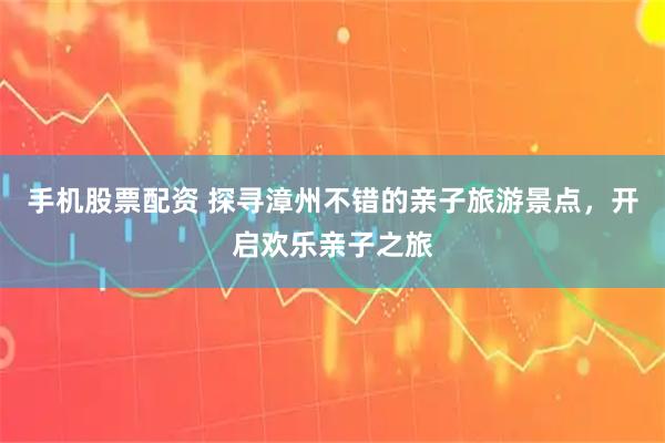 手机股票配资 探寻漳州不错的亲子旅游景点,开启欢乐亲子之旅