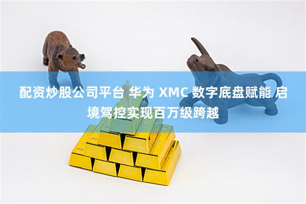 配资炒股公司平台 华为 XMC 数字底盘赋能 启境驾控实现百万级跨越