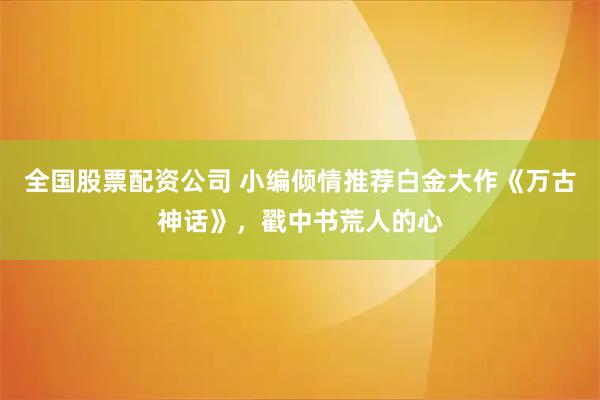 全国股票配资公司 小编倾情推荐白金大作《万古神话》，戳中书荒人的心