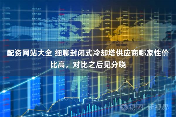 配资网站大全 细聊封闭式冷却塔供应商哪家性价比高，对比之后见分晓