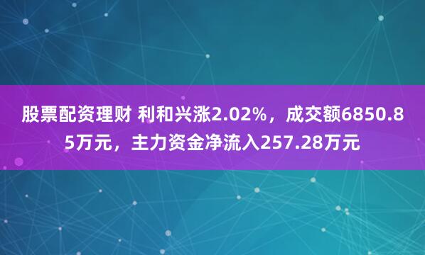 股票配资理财 利和兴涨2.02%，成交额6850.85万元，主力资金净流入257.28万元