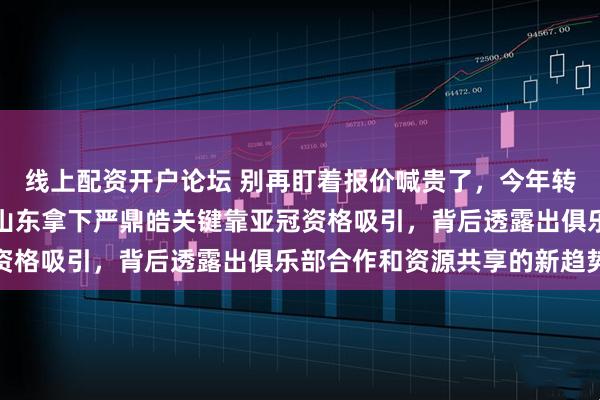 线上配资开户论坛 别再盯着报价喊贵了，今年转会钱突然没用武之地，山东拿下严鼎皓关键靠亚冠资格吸引，背后透露出俱乐部合作和资源共享的新趋势