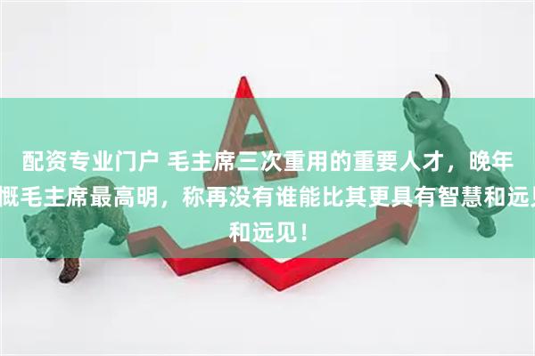 配资专业门户 毛主席三次重用的重要人才，晚年感慨毛主席最高明，称再没有谁能比其更具有智慧和远见！