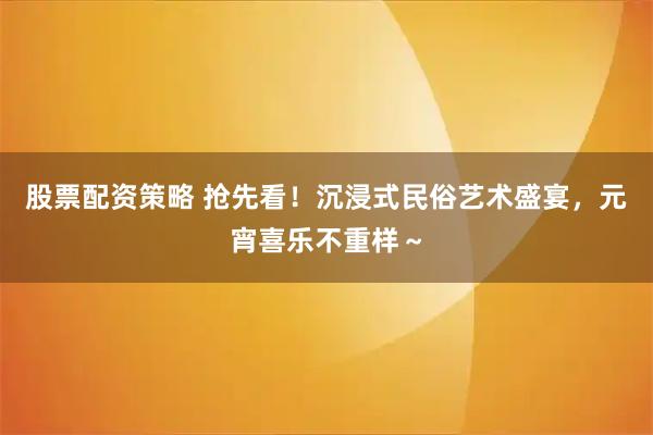 股票配资策略 抢先看！沉浸式民俗艺术盛宴，元宵喜乐不重样～