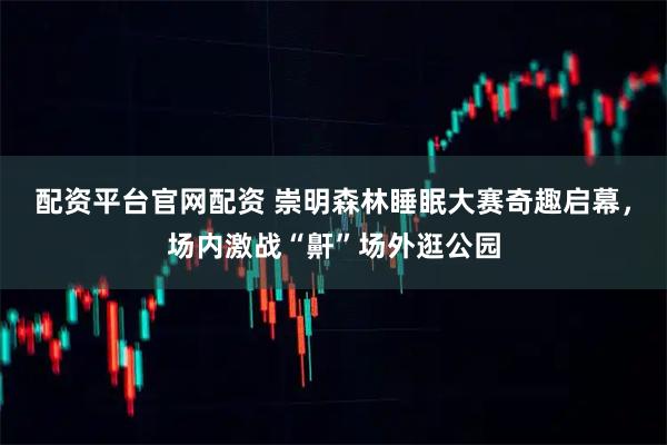 配资平台官网配资 崇明森林睡眠大赛奇趣启幕，场内激战“鼾”场外逛公园