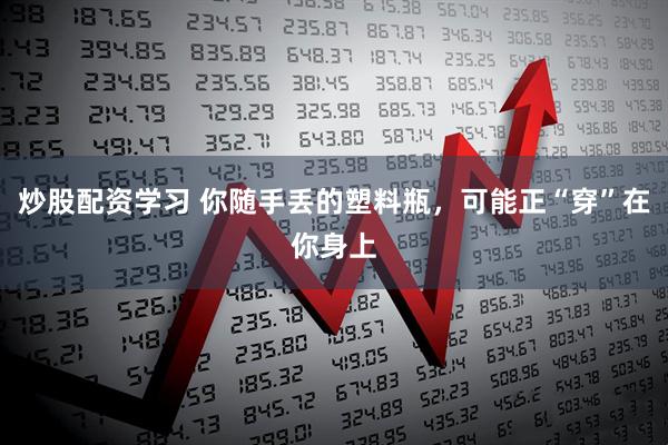 炒股配资学习 你随手丢的塑料瓶，可能正“穿”在你身上