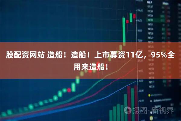 股配资网站 造船！造船！上市募资11亿，95%全用来造船！