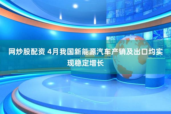 网炒股配资 4月我国新能源汽车产销及出口均实现稳定增长